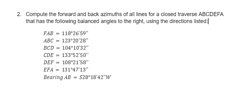 2. Compute the forward and back azimuths of all lines for a closed traverse ABCDEFA
that has the following balanced angles to the right, using the directions listed:|
FAB = 118°26'59"
ABC = 123°20'28"
BCD
104°10'32"
CDE
133°52'50"
DEF
108°21'58"
EFA
131°47'13"
Веaring AB - S28°18'42"W
