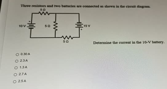 Three resistors and two batteries are connected as shown in the cireuit dingram.
50
10 V
50
15 V
50
Determine the current in the 10-V battery.
O 0.30 A
O 2.3A
O 1.3 A
O 2.7A
O 2.5 A
