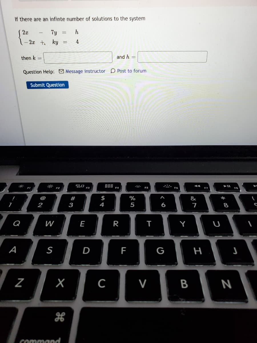 If there are an infinte number of solutions to the system
2x
7y
h
- 2x t ky
4
then k =
and h =
Question Help: Message instructor D Post to forum
Submit Question
吕口a
888
F4
F1
F6
@
#
%
&
2
3
4
5
6
8
Q
W
R
Y
U
A
S
D
F
G
X
B
N
command
I
>
