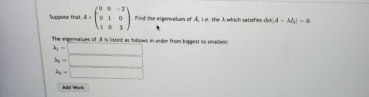 - 2
Suppose that A =
0 1
Find the eigenvalues of A, i.e. the A which satisfies det A – AI3| = 0.
10 3
The eigenvalues of A is listed as follows in order from biggest to smallest:
A1 =
A2 =
A3 =
Add Work
