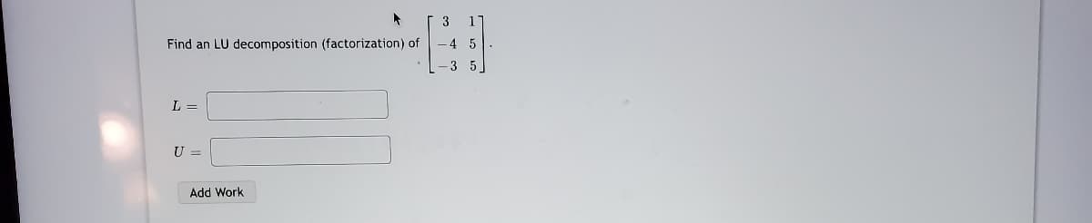 3
Find an LU decomposition (factorization) of
-4 5
3 5
L =
U =
Add Work
