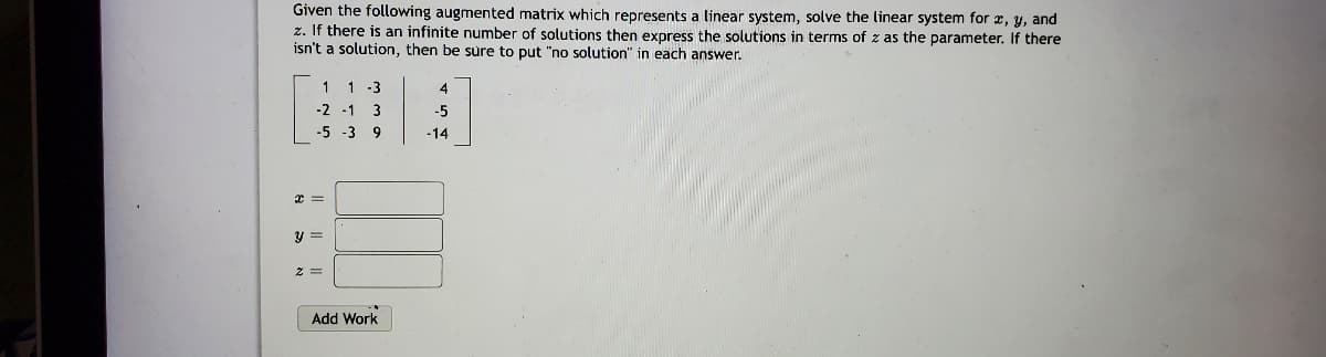 Given the following augmented matrix which represents a linear system, solve the linear system for x, y, and
z. If there is an infinite number of solutions then express the solutions in terms of z as the parameter. If there
isn't a solution, then be sure to put "no solution" in each answer.
1 1 -3
4
-2 -1 3
-5
-5 -3 9
-14
y =
Add Work
