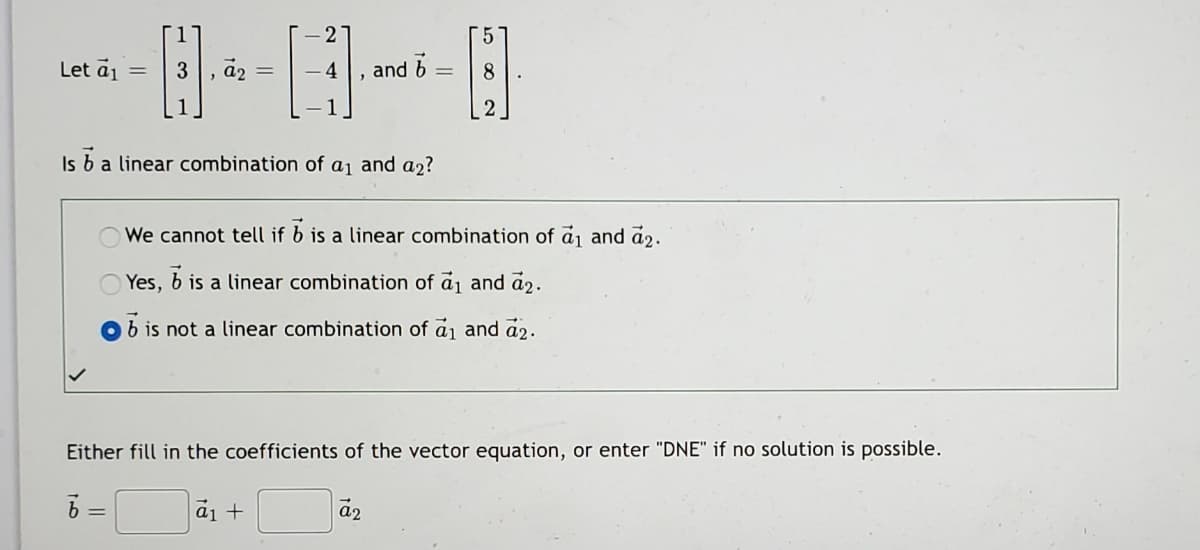 2
5.
Let ā1
3
a2
4
and b
8.
Is b a linear combination of aj and a2?
We cannot tell if b is a linear combination of aj and ả2.
Yes,
b is a linear combination of aj and a2.
b is not a linear combination of a1 and a2.
Either fill in the coefficients of the vector equation, or enter "DNE" if no solution is possible.
a1 +
a2
