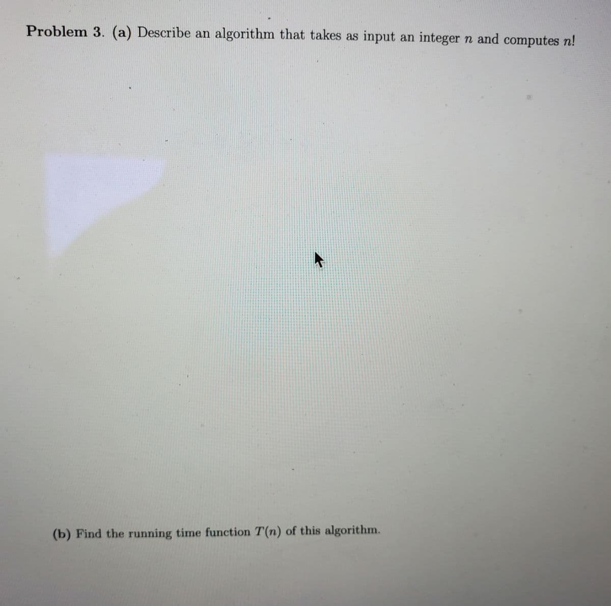 Problem 3. (a) Describe an algorithm that takes as input an integer n and computes n!
(b) Find the running time function T(n) of this algorithm.
