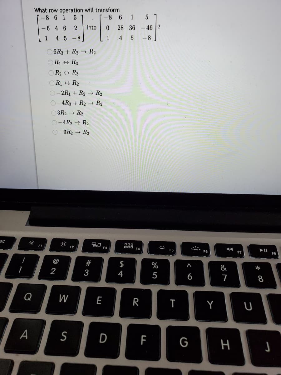 What row operation will transform
-8 6
1
[-8 6 1
into
0.
28 36
46 ?
-6 4 6
2
1
4 5 -8
1
-8
O 6R3 + R2 → R2
OR1 + R3
O R2 + R3
OR1 + R2
O-2R1 + R2 → R2
O-4R3 + R2 → R2
O3R2 → R2
O-4R2 → R2
O-3R2 → R2
sc
ở: F2
80
F3
FI
F5
F7
F8
@
$
%
&
*
2
3
6
7
8
Q
W
E
R
A
S
D
F
G
江
