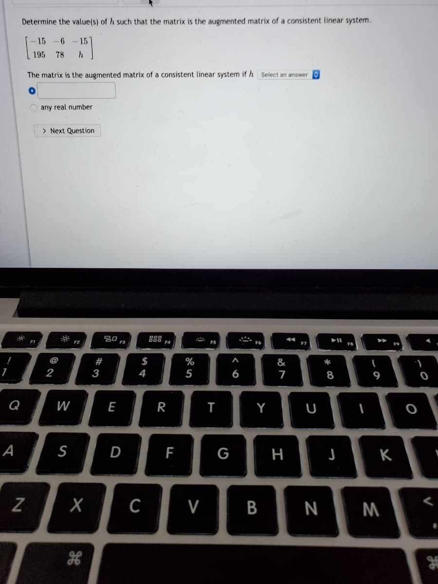 Determine the value(s) of h such that the matrix is the augmented matrix of a consistent linear system.
15
-6 -15
195
78
h.
The matrix is the augmented matrix of a consistent linear system if h select an answer
any real number
> Next Question
20
F3
F1
F2
F4
FS
F7
F8
F9
@
#
$
%
&
*
2
3
4
6
8
Q
W
E
R
Y
U
A
S
D
F
G
н
K
N
B
>
