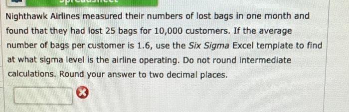 Nighthawk Airlines measured their numbers of lost bags in one month and
found that they had lost 25 bags for 10,000 customers. If the average
number of bags per customer is 1.6, use the Six Sigma Excel template to find
at what sigma level is the airline operating. Do not round intermediate
calculations. Round your answer to two decimal places.
