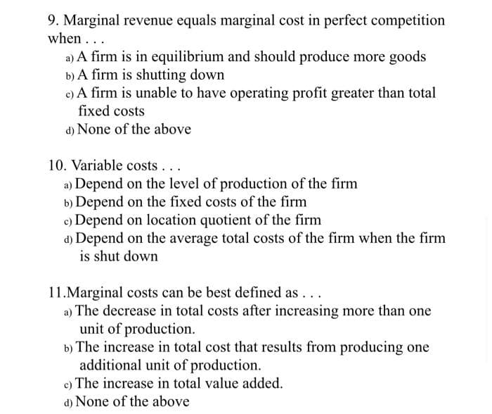 9. Marginal revenue equals marginal cost in perfect competition
when...
a) A firm is in equilibrium and should produce more goods
b) A firm is shutting down
c) A firm is unable to have operating profit greater than total
fixed costs
d) None of the above
10. Variable costs...
a) Depend on the level of production of the firm
b) Depend on the fixed costs of the firm
c) Depend on location quotient of the firm
d) Depend on the average total costs of the firm when the firm
is shut down
11.Marginal costs can be best defined as ...
a) The decrease in total costs after increasing more than one
unit of production.
b) The increase in total cost that results from producing one
additional unit of production.
c) The increase in total value added.
d) None of the above