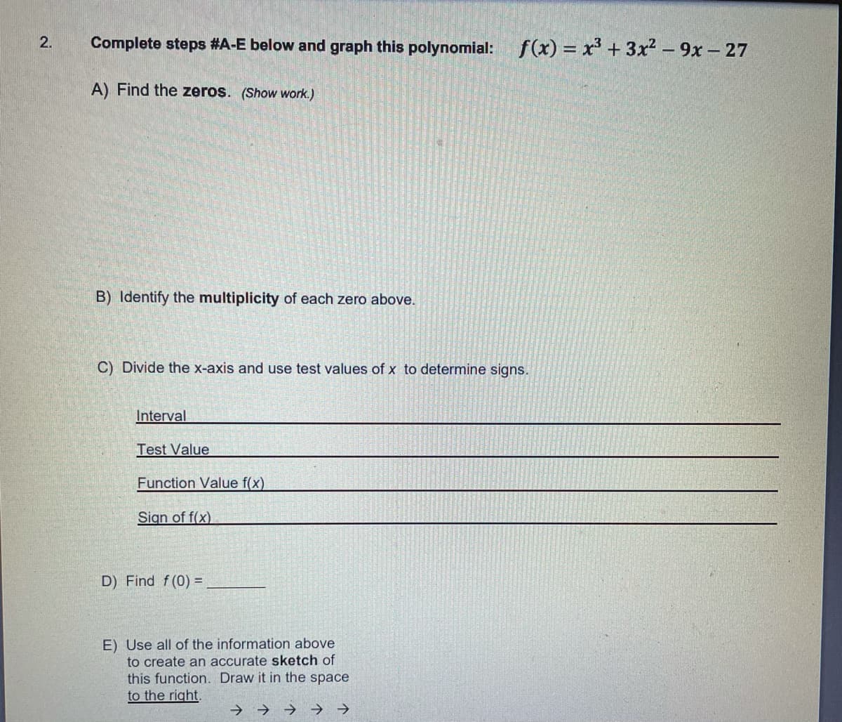 2.
Complete steps #A-E below and graph this polynomial:
f(x) = x' + 3x² – 9x – 27
A) Find the zeros. (Show work.)
B) Identify the multiplicity of each zero above.
C) Divide the x-axis and use test values of x to determine signs.
Interval
Test Value
Function Value f(x)
Sign of f(x)
D) Find f(0) =
E) Use all of the information above
to create an accurate sketch of
this function. Draw it in the space
to the right.
->
