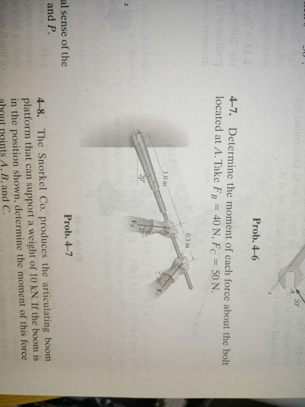 20°
Prob. 4-6
4-7. Determine the moment of each force about the bolt
boggou ot
iom
located at A. Take FR = 40 N, F = 50 N.
0.3 m
1.0 m
30 Fc
25°
FB
20°
X-
Prob. 4-7
al sense of the
and P.
4-8. The Snorkel Co. produces the articulating boom
platform that can support a weight of 10 kN. If the boom is
in the position shown, determine the moment of this force
about points A, B, and C.
