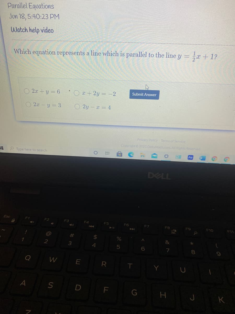 Parallel Equations
Jun 18, 5:40:23 PM
Watch help video
Which equation represents a line which is parallel to the line y = x + 1?
O 2.x +y = 6
Ox+2y = -2
Submit Answer
O 2x-y= 3
O 2y - x = 4
Privacy Policy Terms of Service
Copyright 2021 DeltaMath.com. All Rights Reserved
P Type here to search
DELL
Esc
F1
F3
F4
F5
F6
F7
F8
F10
F11
%23
%24
&
3.
7
8.
W
R
S D F
G
H J K
