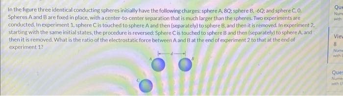 In the figure three identical conducting spheres initially have the following charges: sphere A, 8Q: sphere B. -6Q; and sphere C. 0.
Spheres A and B are fixed in place, with a center-to-center separation that is much larger than the spheres. Two experiments are
conducted. In experiment 1, sphere C is touched to sphere A and then (separately) to sphere B, and then it is removed. In experiment 2,
starting with the same initial states, the procedure is reversed: Sphere C is touched to sphere B and then (separately) to sphere A, and
then it is removed. What is the ratio of the electrostatic force between A and B at the end of experiment 2 to that at the end of
experiment 1?
Que
Num
with
View
8
Nume
with L
Ques
Nume
with U