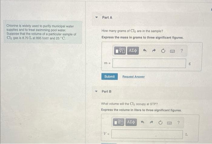 Chlorine is widely used to purify municipal water
supplies and to treat swimming pool water.
Suppose that the volume of a particular sample of
Cl₂ gas is 8.70 L at 895 torr and 25 °C.
▼
Part A
How many grams of Cl₂ are in the sample?
Express the mass in grams to three significant figures.
m =
Submit
Part B
VG ΑΣΦ
V=
Request Answer
What volume will the Cl₂ occupy at STP?
Express the volume in liters to three significant figures.
19000 ?
ΨΗ ΑΣΦ
SPAC ?
L
g