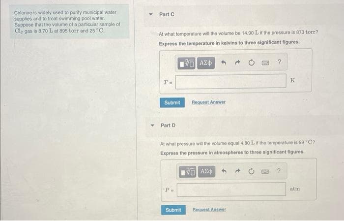 Chlorine is widely used to purity municipal water
supplies and to treat swimming pool water.
Suppose that the volume of a particular sample of
Cl₂ gas is 8.70 L at 895 torr and 25 °C.
Part C
At what temperature will the volume be 14.90 L if the pressure is 873 torr?
Express the temperature in kelvins to three significant figures.
15. ΑΣΦ
T=
Submit
Part Di
P=
Request Answer
Submit
At what pressure will the volume equal 4.80 L if the temperature is 59 °C?
Express the pressure in atmospheres to three significant figures.
15. ΑΣΦ
?
Request Answer
K
atm