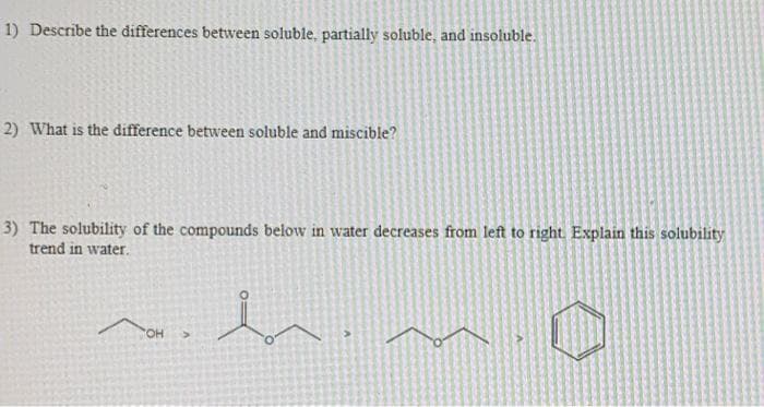 1) Describe the differences between soluble, partially soluble, and insoluble.
2) What is the difference between soluble and miscible?
3) The solubility of the compounds below in water decreases from left to right. Explain this solubility
trend in water.
OH
>
b