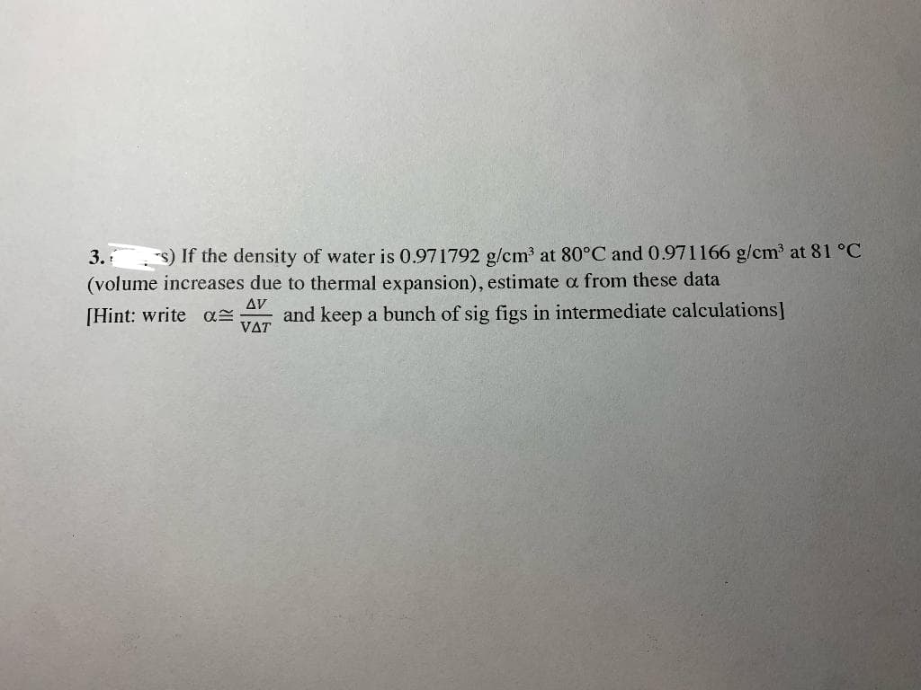 3.
s) If the density of water is 0.971792 g/cm³ at 80°C and 0.971166 g/cm³ at 81 °C
(volume increases due to thermal expansion), estimate a from these data
AV
[Hint: write a
and keep a bunch of sig figs in intermediate calculations]
VAT