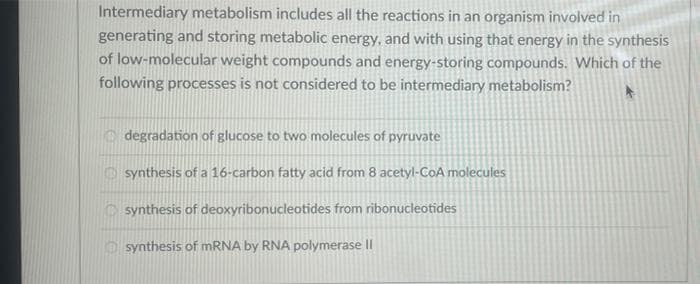 Intermediary metabolism includes all the reactions in an organism involved in
generating and storing metabolic energy, and with using that energy in the synthesis
of low-molecular weight compounds and energy-storing compounds. Which of the
following processes is not considered to be intermediary metabolism?
degradation of glucose to two molecules of pyruvate
synthesis of a 16-carbon fatty acid from 8 acetyl-CoA molecules
synthesis of deoxyribonucleotides from ribonucleotides
synthesis of mRNA by RNA polymerase II