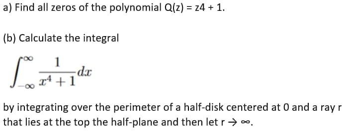 a) Find all zeros of the polynomial Q(z) = z4 + 1.
(b) Calculate the integral
1
Lede
-dx
+1
by integrating over the perimeter of a half-disk centered at 0 and a ray r
that lies at the top the half-plane and then let r → ∞.