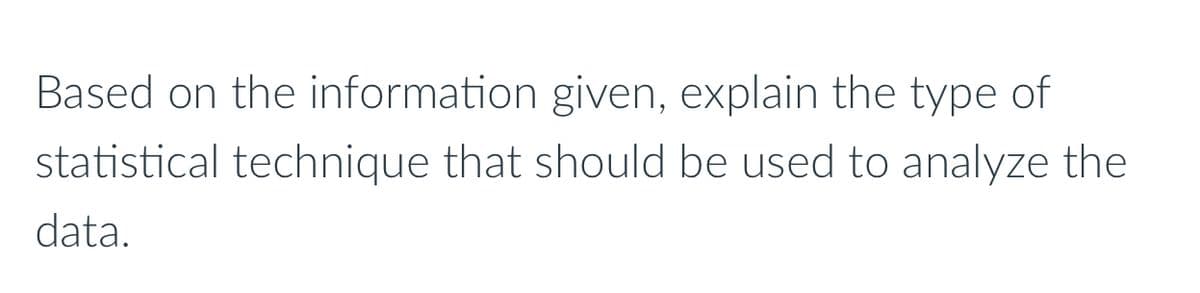 Based on the information given, explain the type of
statistical technique that should be used to analyze the
data.