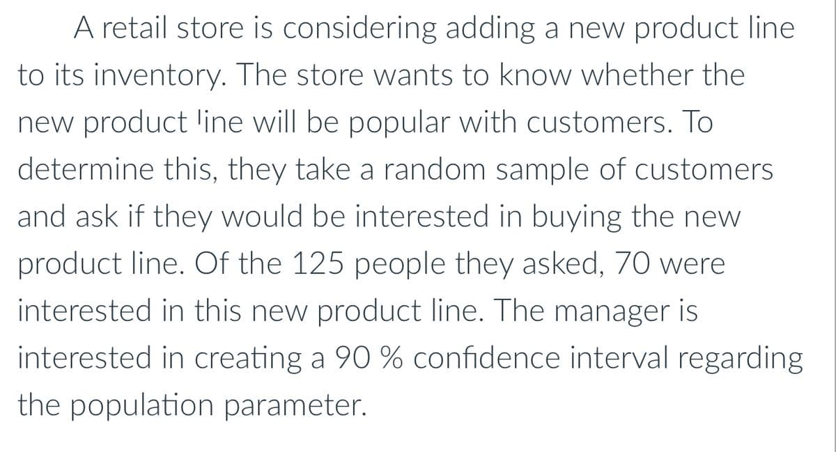 A retail store is considering adding a new product line
to its inventory. The store wants to know whether the
new product line will be popular with customers. To
determine this, they take a random sample of customers
and ask if they would be interested in buying the new
product line. Of the 125 people they asked, 70 were
interested in this new product line. The manager is
interested in creating a 90 % confidence interval regarding
the population parameter.