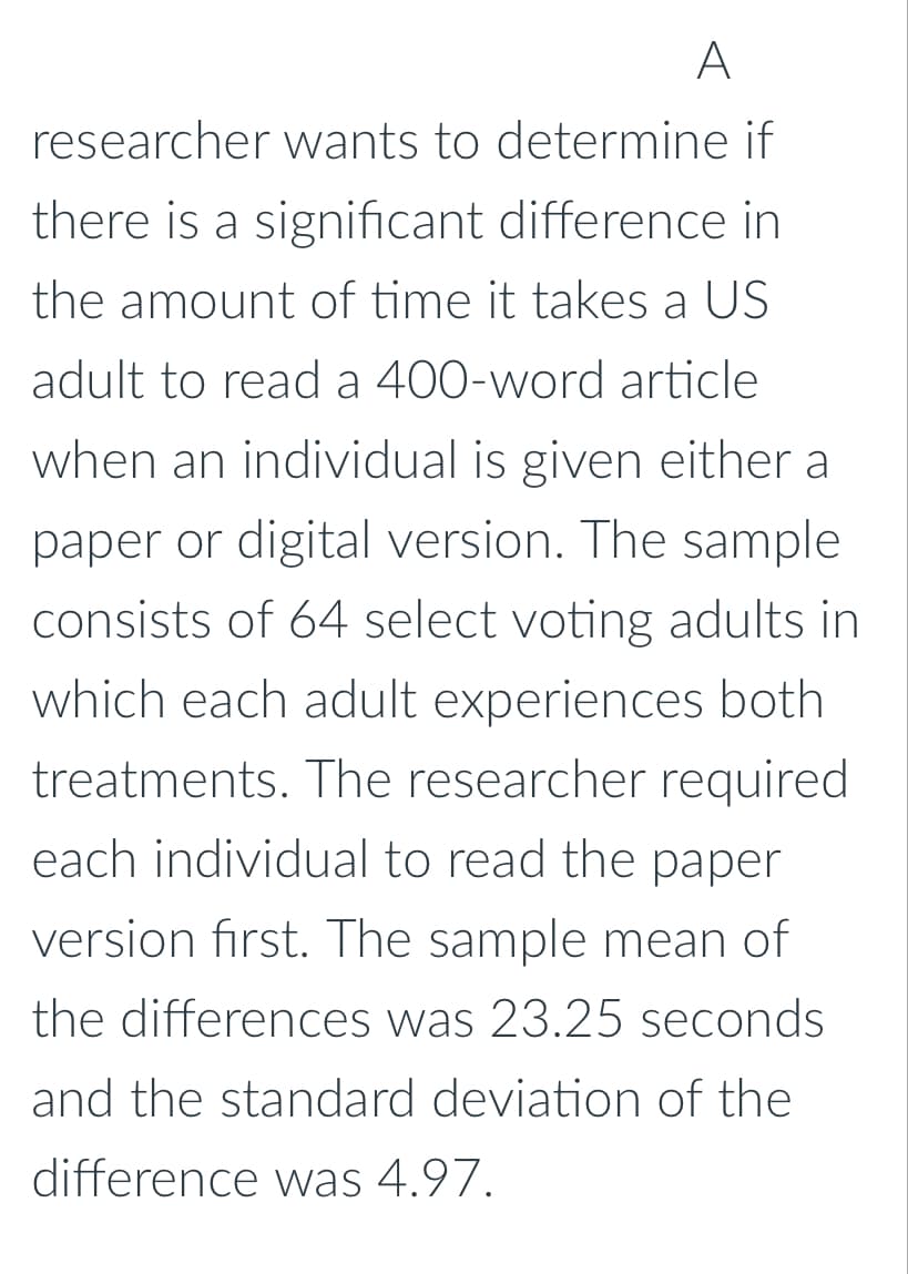 A
researcher wants to determine if
there is a significant difference in
the amount of time it takes a US
adult to read a 400-word article
when an individual is given either a
paper or digital version. The sample
consists of 64 select voting adults in
which each adult experiences both
treatments. The researcher required
each individual to read the paper
version first. The sample mean of
the differences was 23.25 seconds.
and the standard deviation of the
difference was 4.97.