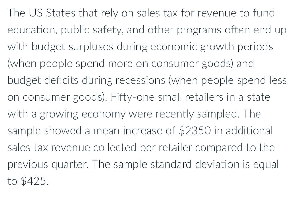 The US States that rely on sales tax for revenue to fund
education, public safety, and other programs often end up
with budget surpluses during economic growth periods
(when people spend more on consumer goods) and
budget deficits during recessions (when people spend less
on consumer goods). Fifty-one small retailers in a state
with a growing economy were recently sampled. The
sample showed a mean increase of $2350 in additional
sales tax revenue collected per retailer compared to the
previous quarter. The sample standard deviation is equal
to $425.