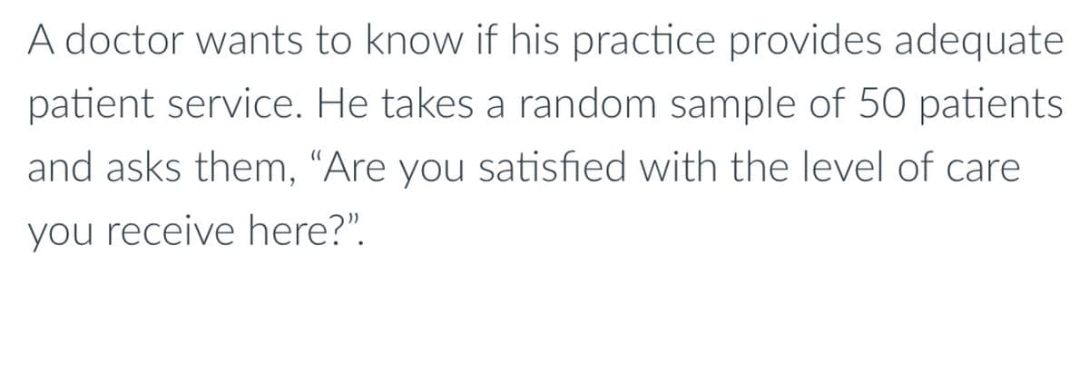 A doctor wants to know if his practice provides adequate
patient service. He takes a random sample of 50 patients
and asks them, "Are you satisfied with the level of care
you receive here?".