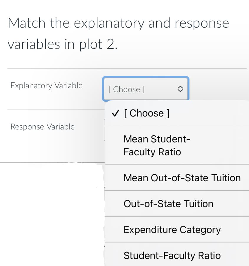 Match the explanatory and response
variables in plot 2.
Explanatory Variable
Response Variable
[Choose ]
✓ [Choose ]
î
Mean Student-
Faculty Ratio
Mean Out-of-State Tuition
Out-of-State Tuition
Expenditure Category
Student-Faculty Ratio