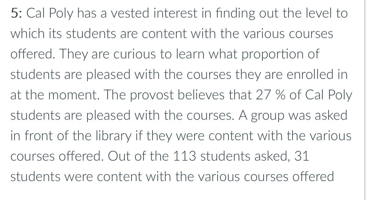 5: Cal Poly has a vested interest in finding out the level to
which its students are content with the various courses
offered. They are curious to learn what proportion of
students are pleased with the courses they are enrolled in
at the moment. The provost believes that 27 % of Cal Poly
students are pleased with the courses. A group was asked
in front of the library if they were content with the various
courses offered. Out of the 113 students asked, 31
students were content with the various courses offered