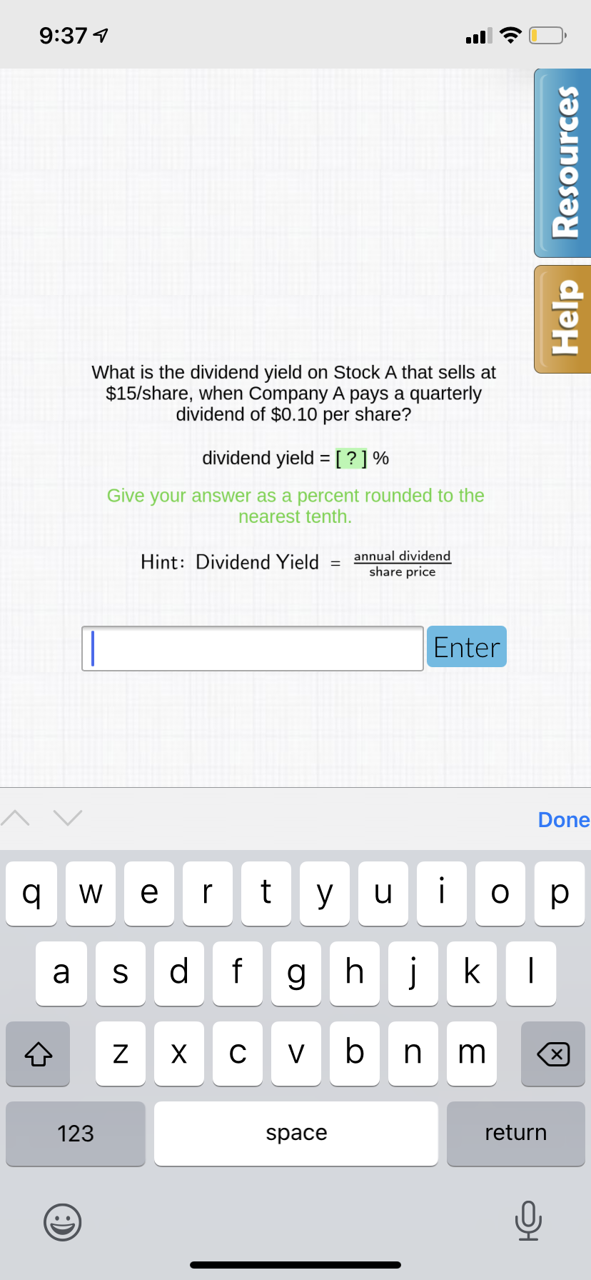 9:37 1
What is the dividend yield on Stock A that sells at
$15/share, when Company A pays a quarterly
dividend of $0.10 per share?
dividend yield =[?]%
Give your answer as a percent rounded to the
nearest tenth.
Hint: Dividend Yield
annual dividend
share price
Enter
Done
W e r
y
u
ор
d
f
ghj
k
a
S
C
V
n m
123
space
return
N
Help Resources
