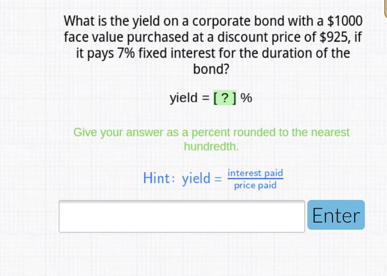 What is the yield on a corporate bond with a $1000
face value purchased at a discount price of $925, if
it pays 7% fixed interest for the duration of the
bond?
yield = [ ? ] %
Give your answer as a percent rounded to the nearest
hundredth.
Hint: yield =
interest paid
price paid
Enter
