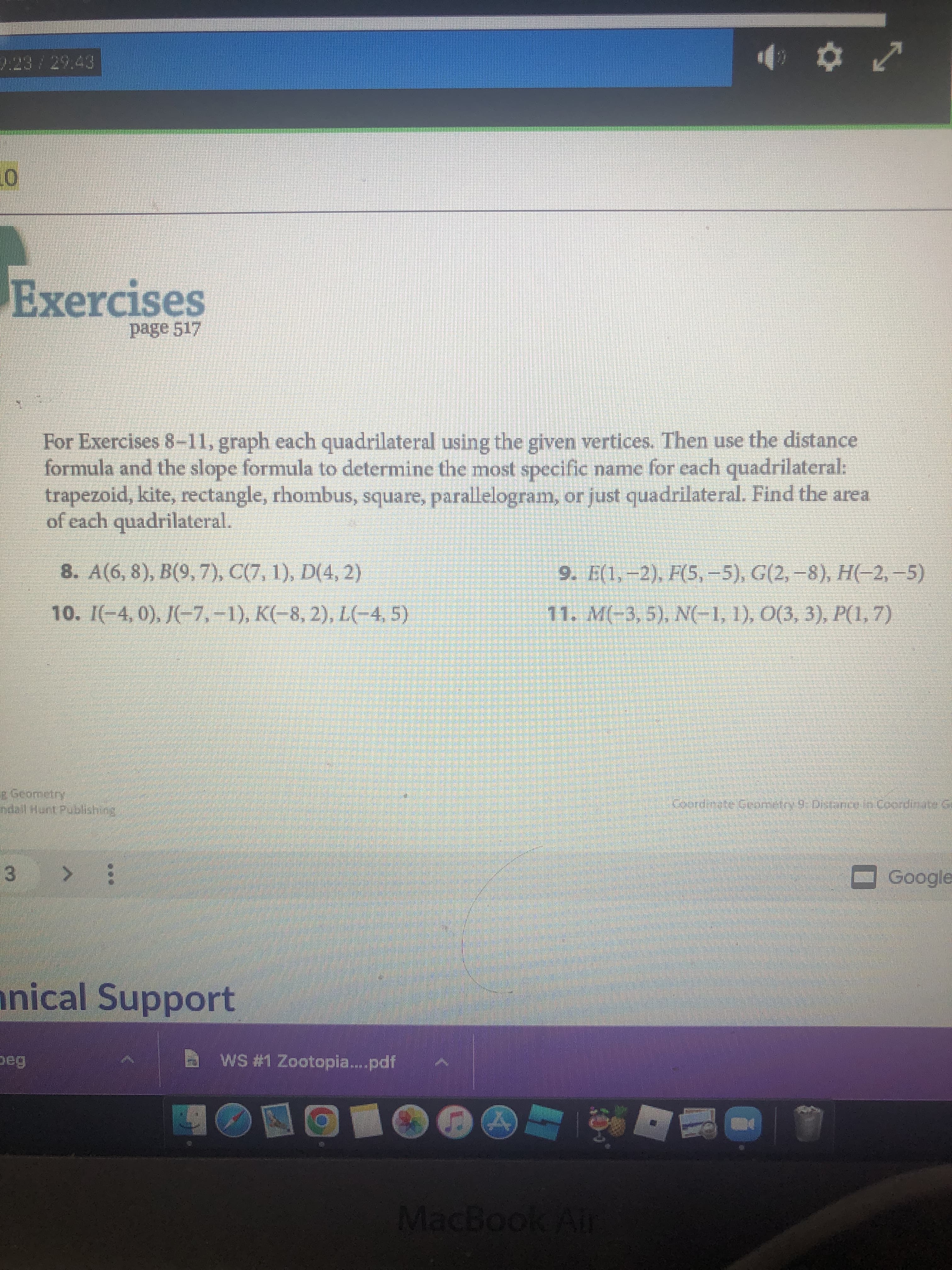 Exercises
page 517
For Exercises 8-11, graph each quadrilateral using the given vertices. Then use the distance
formula and the slope formula to determine the most specific name for each quadrilateral:
trapezoid, kite, rectangle, rhombus, square, parallelogram, or just quadrilateral. Find the area
of each quadrilateral.
8. A(6, 8), B(9,7), C(7, 1), D(4, 2)
9. E(1,–2), F(5,-5), G(2,-8), H(-2,-5)
10. I(-4, 0), J(-7,-1), K(-8, 2), L(-4, 5)
11. M(-3, 5), N(-1, 1), O(3, 3), P(1,7)
r Geometry
ndall Hunt Publishing
Coordinate Geometry 9:Distanice in Coordinate G
3.
nical Support
WS #1 Zootopia..pdf
MacBook Air
