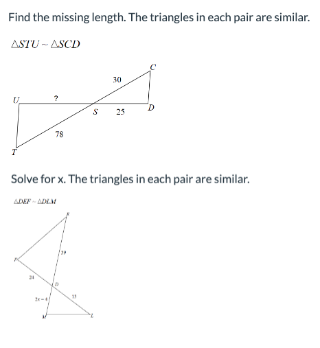 Find the missing length. The triangles in each pair are similar.
ASTU~ASCD
U
?
24
78
S
13
30
25
Solve for x. The triangles in each pair are similar.
ADEF-ADLM
O