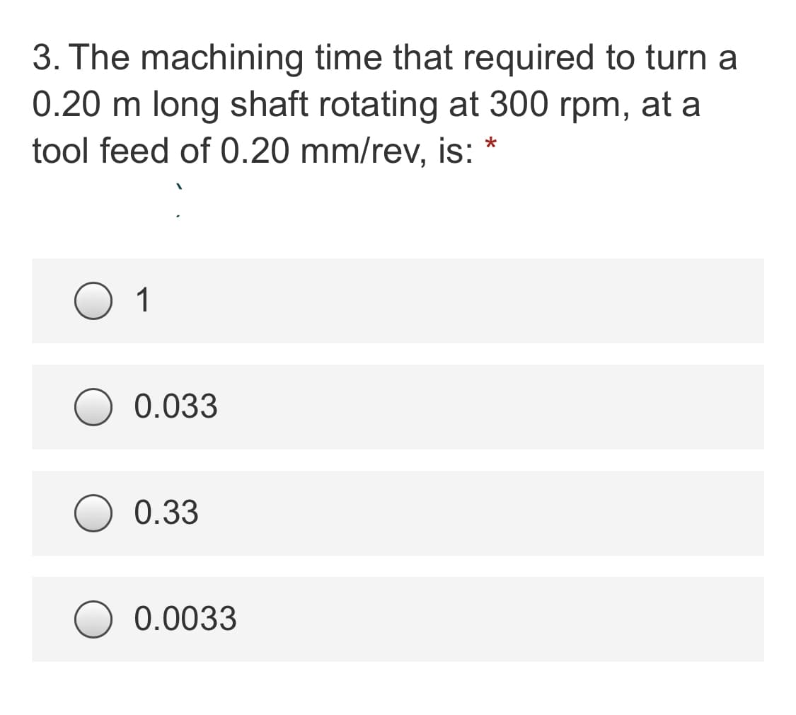 3. The machining time that required to turn a
0.20 m long shaft rotating at 300 rpm, at a
tool feed of 0.20 mm/rev, is:
1
0.033
0.33
0.0033

