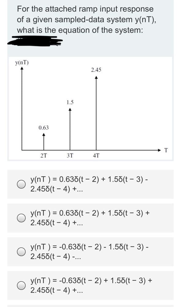 For the attached ramp input response
of a given sampled-data system y(nT),
what is the equation of the system:
y(nT)
2.45
1.5
0.63
2T
3T
4T
y(nT ) = 0.635(t - 2) + 1.55(t – 3) -
2.458(t - 4) +...
y(nT ) = 0.635(t - 2) + 1.55(t - 3) +
2.455(t - 4) +...
y(nT ) = -0.635(t - 2) - 1.58(t - 3) -
2.458(t - 4) -..
y(nT ) = -0.635(t - 2) + 1.58(t - 3) +
2.458(t – 4) +...
