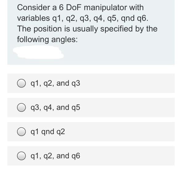 Consider a 6 DoF manipulator with
variables q1, q2, q3, q4, q5, qnd q6.
The position is usually specified by the
following angles:
q1, q2, and q3
q3, q4, and q5
O q1 qnd q2
q1, q2, and q6
