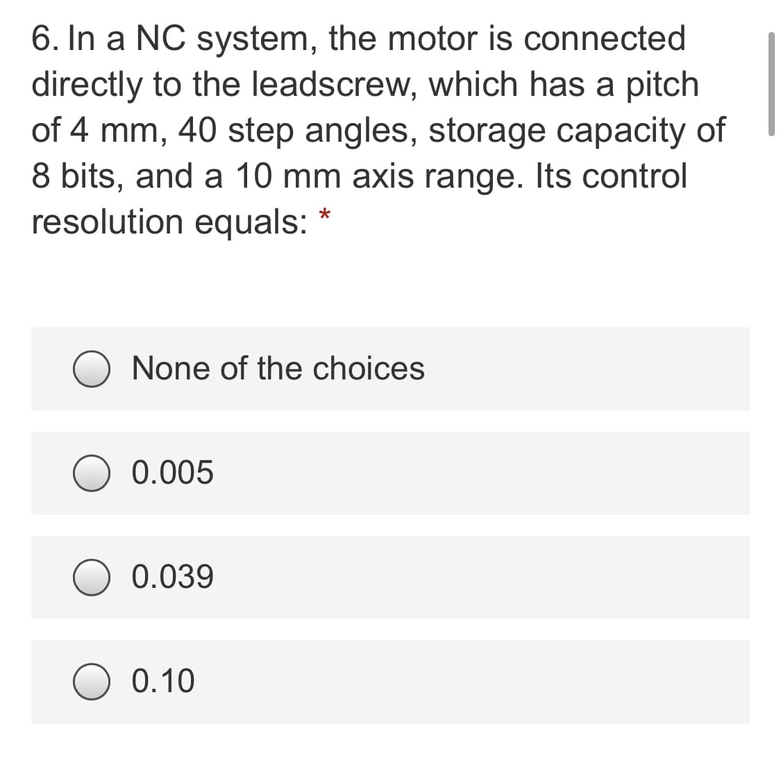 6. In a NC system, the motor is connected
directly to the leadscrew, which has a pitch
of 4 mm, 40 step angles, storage capacity of
8 bits, and a 10 mm axis range. Its control
resolution equals:
None of the choices
0.005
0.039
0.10
