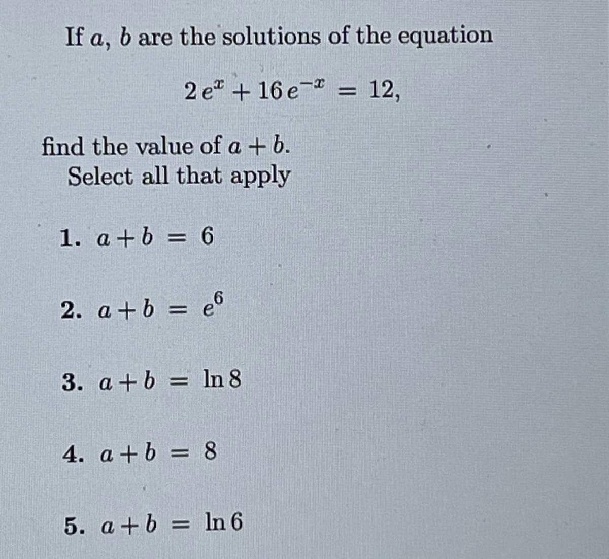 If a, b are the solutions of the equation
-X
12,
2e + 16e =
find the value of a + b.
Select all that apply
1. a+b = 6
2. a+b = e6
3. a+b= ln 8
4. a+b = 8
5. a+b = ln 6