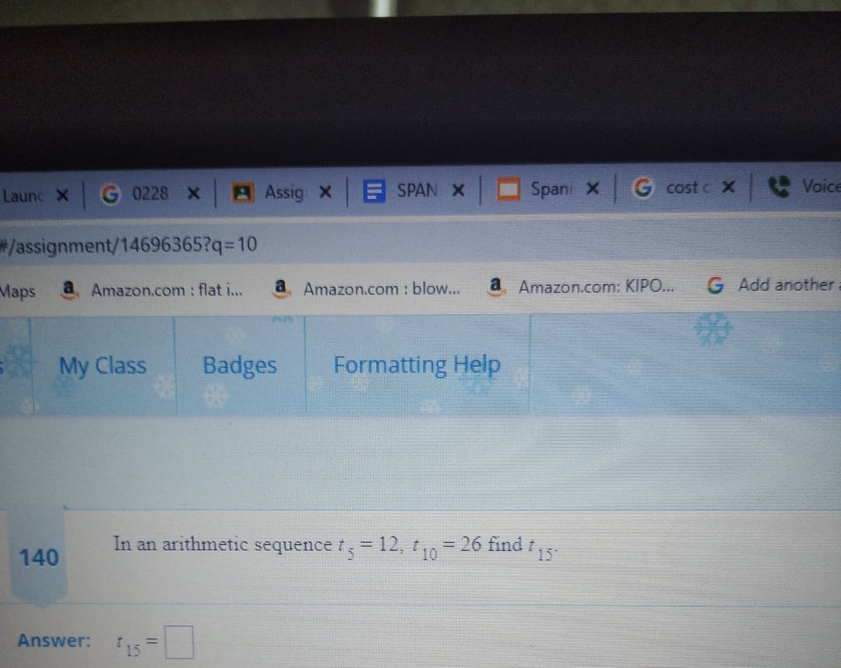 AAssig X
Spani X
Gcost c X
e Voice
Launc X
G 0228 X
SPAN X
/assignment/14696365?q3D10
Maps a Amazon.com: flat i...
Amazon.com : blow...
a Amazon.com: KIPO...
G Add another
My Class
Badges
Formatting Help
140
15
In an arithmetic sequence t=12, t,,= 26 find t
Answer:
15
