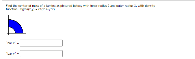 Find the center of mass of a lamina as pictured below, with inner radius 2 and outer radius 3, with density
function `sigma(x,y) = x/(x^2+y^2)
'bar x' =
'bar y' =