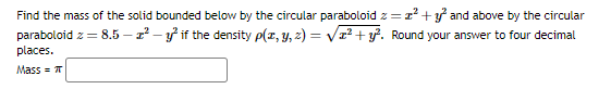 Find the mass of the solid bounded below by the circular paraboloid z=²+² and above by the circular
paraboloid z = 8.5-1²-2² if the density p(x, y, z) = √√x² + y². Round your answer to four decimal
places.
Mass = π