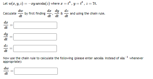 Let w(x, y, z) = -zy arcsin(2) where
dw
dt
Calculate
dz
dt
dt
||
dw
dt
||
by first finding
t
c=t¹, y=t¹³, z = 7t.
dz dy dz
dt dt
&
1
and using the chain rule.
Now use the chain rule to calculate the following (please enter arcsin instead of sin
appropriate):
whenever