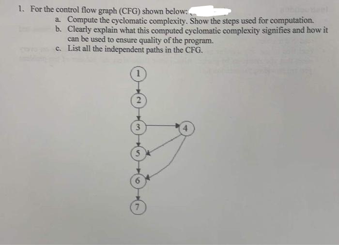 1. For the control flow graph (CFG) shown below:
a. Compute the cyclomatic complexity. Show the steps used for computation.
b. Clearly explain what this computed cyclomatic complexity signifies and how it
can be used to ensure quality of the program.
c. List all the independent paths in the CFG.
2
3
5
7
4