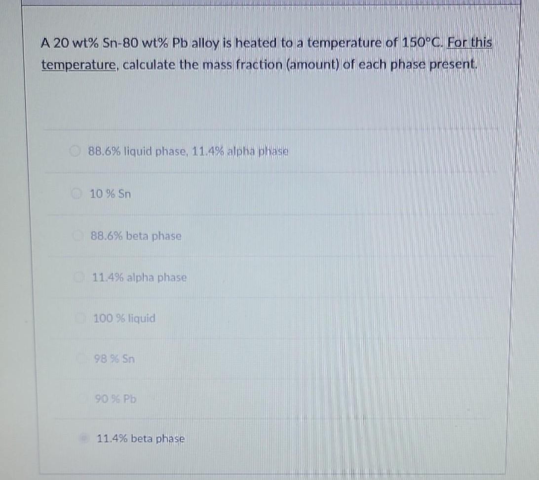 A 20 wt% Sn-80 wt% Pb alloy is heated to a temperature of 150°C. For this
temperature, calculate the mass fraction (amount) of each phase present.
88.6% liquid phase, 11.4% alpha phase
10 % Sn
88.6% beta phase
11.4% alpha phase
100 % liquid
98 % Sn
90 % Pb
11.4% beta phase