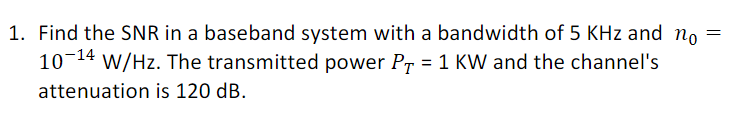 1. Find the SNR in a baseband system with a bandwidth of 5 KHz and no
10-14 W/Hz. The transmitted power PT = 1 KW and the channel's
attenuation is 120 dB.
=