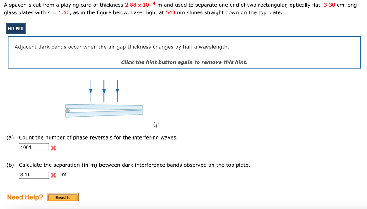 A spacer is cut from a playing card of thickness 2.88 × 10−4 m and used to separate one end of two rectangular, optically flat, 3.30 cm long
glass plates with n = 1.60, as in the figure below. Laser light at 543 nm shines straight down on the top plate.
HINT
Adjacent dark bands occur when the air gap thickness changes by half a wavelength.
Click the hint button again to remove this hint.
(a) Count the number of phase reversals for the interfering waves.
1061
X
Need Help?
Ⓡ
(b) Calculate the separation (in m) between dark interference bands observed on the top plate.
3.11
Xm
Read It