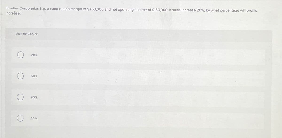 Frontier Corporation has a contribution margin of $450,000 and net operating income of $150,000. If sales increase 20%, by what percentage will profits
increase?
Multiple Choice
O
O
O
20%
60%
90%
30%