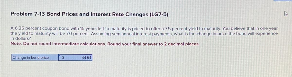 Problem 7-13 Bond Prices and Interest Rate Changes (LG7-5)
A 6.25 percent coupon bond with 15 years left to maturity is priced to offer a 7.5 percent yield to maturity. You believe that in one year,
the yield to maturity will be 7.0 percent. Assuming semiannual interest payments, what is the change in price the bond will experience
in dollars?
Note: Do not round intermediate calculations. Round your final answer to 2 decimal places.
Change in bond price
$
44.54