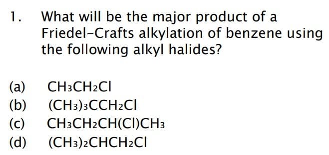 1. What will be the major product of a
Friedel-Crafts
alkylation of benzene using
the following alkyl halides?
(a)
(b)
(c)
(d) (CH3)2CHCH2Cl
CH3CH₂CI
(CH3)3CCH2Cl
CH3CH2CH(CI)CH3