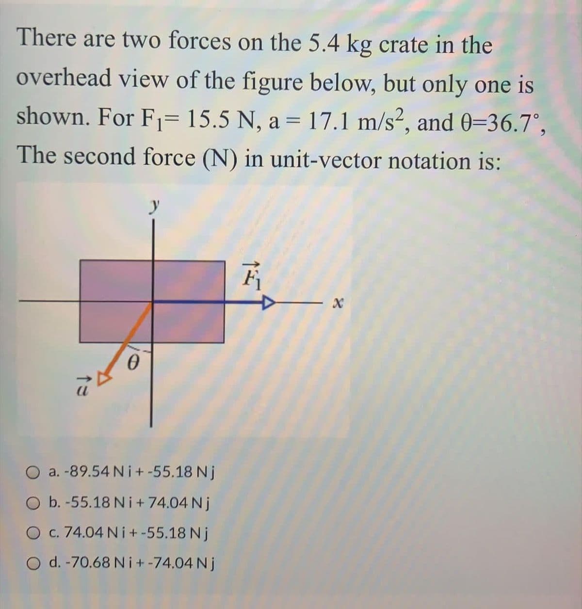 There are two forces on the 5.4 kg crate in the
overhead view of the figure below, but only one is
shown. For F1= 15.5 N, a = 17.1 m/s², and 0=36.7°,
The second force (N) in unit-vector notation is:
y
O a. -89.54 N i+ -55.18 Nj
O b. -55.18 N i+74.04 Nj
O c. 74.04 N i+-55.18 Nj
O d. -70.68 Ni+-74.04 Nj
